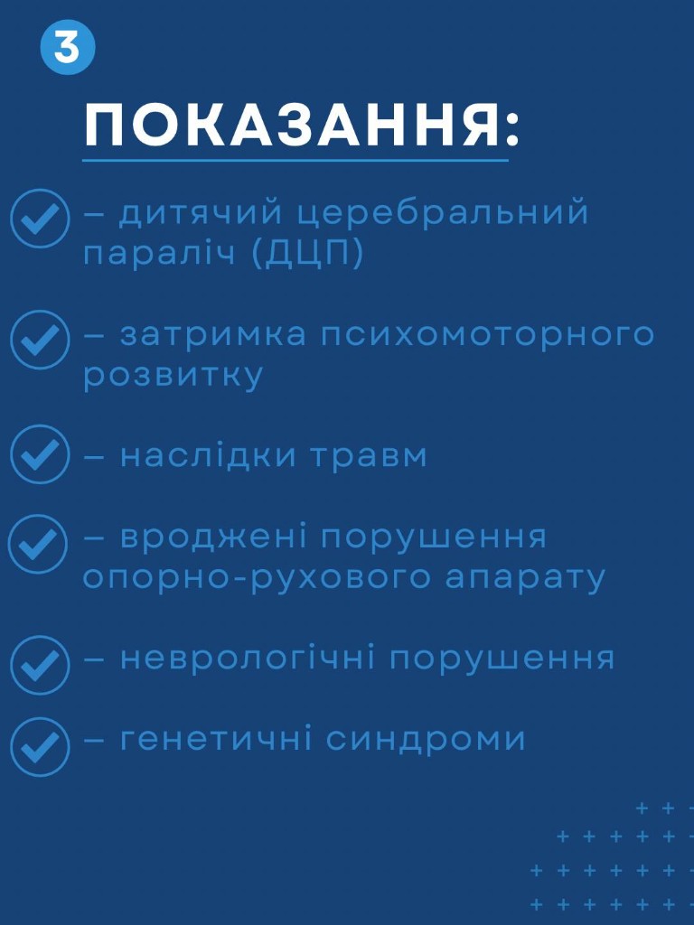 Показання для дитячої реабілітації: ДЦП, затримка психомоторного розвитку, наслідки травм, вроджені порушення опорно-рухового апарату, неврологічні порушення, генетичні синдроми.